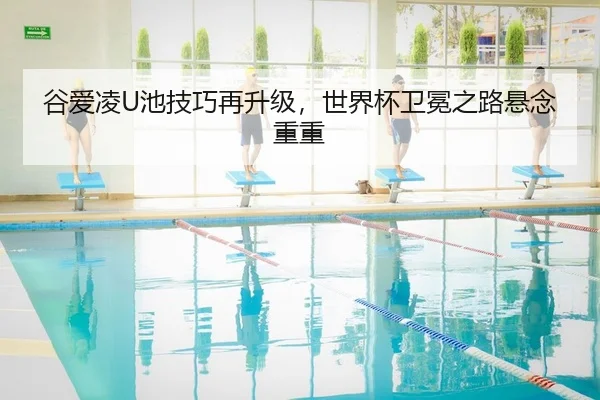 谷爱凌U池技巧再升级，世界杯卫冕之路悬念重重
